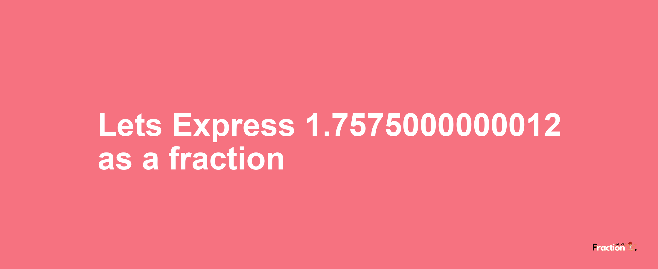Lets Express 1.7575000000012 as afraction